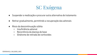 SC Exógena
● Suspender a medicação e procurar outra alternativa de tratamento
● Retirar gradualmente, permitindo a recuperação das adrenais
● Risco da descontinuação súbita
○ Insuficiência adrenal
○ Recorrência da doença de base
○ Síndrome de retirada de corticoides
ROMANHOLI; SALGADO, 2007.
 