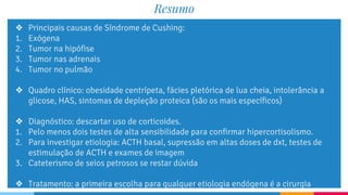 Resumo
❖ Principais causas de Síndrome de Cushing:
1. Exógena
2. Tumor na hipófise
3. Tumor nas adrenais
4. Tumor no pulmão
❖ Quadro clínico: obesidade centrípeta, fácies pletórica de lua cheia, intolerância a
glicose, HAS, sintomas de depleção proteica (são os mais específicos)
❖ Diagnóstico: descartar uso de corticoides.
1. Pelo menos dois testes de alta sensibilidade para confirmar hipercortisolismo.
2. Para investigar etiologia: ACTH basal, supressão em altas doses de dxt, testes de
estimulação de ACTH e exames de imagem
3. Cateterismo de seios petrosos se restar dúvida
❖ Tratamento: a primeira escolha para qualquer etiologia endógena é a cirurgia
 