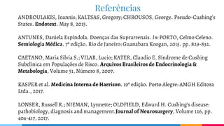 Referências
ANDROULAKIS, Ioannis; KALTSAS, Gregory; CHROUSOS, George. Pseudo-Cushing’s
States. Endotext. May 8, 2015.
ANTUNES, Daniela Espíndola. Doenças das Suprarrenais. In: PORTO, Celmo Celeno.
Semiologia Médica. 7ª edição. Rio de Janeiro: Guanabara Koogan, 2015. pp. 829-832.
CAETANO, Maria Silvia S.; VILAR, Lucio; KATER, Claudio E. Síndrome de Cushing
Subclínica em Populações de Risco. Arquivos Brasileiros de Endocrinologia &
Metabologia, Volume 51, Número 8, 2007.
KASPER et al. Medicina Interna de Harrison. 19ª edição. Porto Alegre: AMGH Editora
Ltda., 2017.
LONSER, Russell R.; NIEMAN, Lynnette; OLDFIELD, Edward H. Cushing’s disease:
pathobiology, diagnosis and management.Journal of Neurosurgery, Volume 126, pp.
404-417, 2017.
 