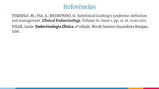 Referências
TERZOLO, M.; PIA, A.; REIMONDO, G. Subclinical Cushing’s syndrome: definition
and management. Clinical Endocrinology, Volume 76, Issue 1, pp. 12-18, 11 oct 2011.
VILAR, Lucio. Endocrinologia Clínica. 6ª edição. Rio de Janeiro: Guanabara Koogan,
2016.
 