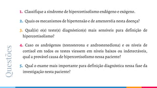 Questões 1. Classifique a síndrome de hipercortisolismo endógeno e exógeno.
2. Quais os mecanismos de hipertensão e de amenorréia nesta doença?
3. Qual(is) o(s) teste(s) diagnóstico(s) mais sensíveis para definição de
hipercortisolismo?
4. Caso os andrógenos (testosterona e androstenediona) e os níveis de
cortisol em todos os testes viessem em níveis baixos ou indetectáveis,
qual a provável causa de hipercortisolismo nessa paciente?
5. Qual o exame mais importante para definição diagnóstica nessa fase da
investigação nesta paciente?
 