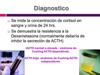 DiagnosticoSe mide la concentración de cortisol en sangre y orina de 24 hrs.Se demuestra la resistencia a la Dexametasona (normalmente debería de inhibir la secreción de ACTH)ACTH normal o elevada : síndrome de Cushing ACTH-dependiente.