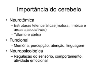 Importância do cerebelo 
• Neurotômica 
– Estruturas telencefálicas(motora, límbica e 
áreas associativas) 
– Tálamo e córtex 
• Funcional 
– Memória, percepção, atenção, linguagem 
• Neuropsicológica 
– Regulação do sensório, comportamento, 
atividade emocional 
 