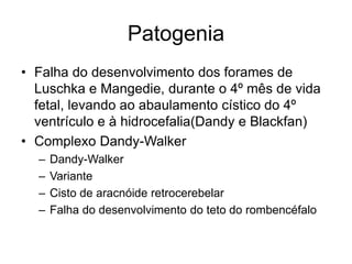 Patogenia 
• Falha do desenvolvimento dos forames de 
Luschka e Mangedie, durante o 4º mês de vida 
fetal, levando ao abaulamento cístico do 4º 
ventrículo e à hidrocefalia(Dandy e Blackfan) 
• Complexo Dandy-Walker 
– Dandy-Walker 
– Variante 
– Cisto de aracnóide retrocerebelar 
– Falha do desenvolvimento do teto do rombencéfalo 
 