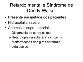 Retardo mental e Síndrome de 
Dandy-Walker 
• Presente em metade dos pacientes 
• Hidrocefalia severa 
• Anomalias supratentoriais 
– Disgenesia do corpo caloso 
– Heterotopia da substância cinzenta 
– Malformações dos giros cerebrais 
– cefaloceles 
 
