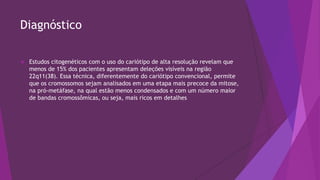 Diagnóstico
 Estudos citogenéticos com o uso do cariótipo de alta resolução revelam que
menos de 15% dos pacientes apresentam deleções visíveis na região
22q11(38). Essa técnica, diferentemente do cariótipo convencional, permite
que os cromossomos sejam analisados em uma etapa mais precoce da mitose,
na pró-metáfase, na qual estão menos condensados e com um número maior
de bandas cromossômicas, ou seja, mais ricos em detalhes
 