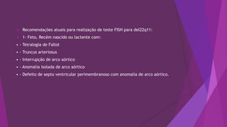  Recomendações atuais para realização de teste FISH para del22q11:
 1- Feto, Recém nascido ou lactente com:
• - Tetralogia de Fallot
• - Truncus arteriosus
• - Interrupção de arco aórtico
• - Anomalia isolada de arco aórtico
• - Defeito de septo ventricular perimembranoso com anomalia de arco aórtico.
 