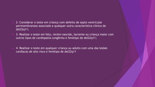  2- Considerar o teste em criança com defeito de septo ventricular
perimembranoso associado a qualquer outra característica clínica de
del22q11;
 3- Realizar o teste em feto, recém-nascido, lactente ou criança maior com
outros tipos de cardiopatia congênita e fenótipo de del22q11;
 4- Realizar o teste em qualquer criança ou adulto com uma das lesões
cardíacas de alto risco e fenótipo de del22q11
 