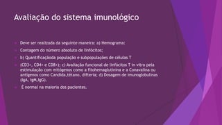 Avaliação do sistema imunológico
 Deve ser realizada da seguinte maneira: a) Hemograma:
 Contagem do número absoluto de linfócitos;
 b) Quantificaçãoda população e subpopulações de células T
 (CD3+, CD4+ e CD8+); c) Avaliação funcional de linfócitos T in vitro pela
estimulação com mitógenos como a fitohemaglutinina e a Conavalina ou
antígenos como Candida,tétano, difteria; d) Dosagem de imunoglobulinas
(IgA, IgM,IgG).
 É normal na maioria dos pacientes.
 