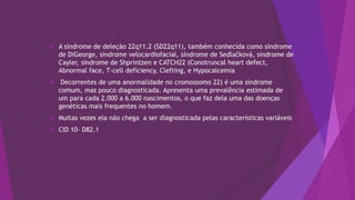  A síndrome de deleção 22q11.2 (SD22q11), também conhecida como síndrome
de DiGeorge, síndrome velocardiofacial, síndrome de Sedlačková, síndrome de
Cayler, síndrome de Shprintzen e CATCH22 (Conotruncal heart defect,
Abnormal face, T-cell deficiency, Clefting, e Hypocalcemia
 Decorrentes de uma anormalidade no cromossomo 22) é uma síndrome
comum, mas pouco diagnosticada. Apresenta uma prevalência estimada de
um para cada 2.000 a 6.000 nascimentos, o que faz dela uma das doenças
genéticas mais frequentes no homem.
 Muitas vezes ela não chega a ser diagnosticada pelas características variáveis
 CID 10- D82.1
 