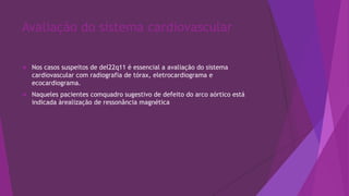 Avaliação do sistema cardiovascular
 Nos casos suspeitos de del22q11 é essencial a avaliação do sistema
cardiovascular com radiografia de tórax, eletrocardiograma e
ecocardiograma.
 Naqueles pacientes comquadro sugestivo de defeito do arco aórtico está
indicada àrealização de ressonância magnética
 
