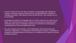 • O uso de vacinas de vírus vivo deve se possível, ser postergado até avaliação da
resposta a anticorpos vacinais,resposta normal a linfoproliferação a antígenos e
contagem de células T CD8+ igual ou maior de 300 cels/mm³ nas crianças com um
ano de idade4.
• A avaliação de audição e da linguagem deve ser feita a partir de um a dois anos de
idade, com intervenção precoce nas crianças com atraso da fala. Posteriormente,
avaliações anuais para se investigar a presença de insuficiência velofaringeana,
caracterizada por refluxo de líquidos pelo nariz.
• Nos casos suspeitos está indicada a naso-endoscopiaou vídeo-fluoroscopia para
confirmar o diagnóstico, e o tratamento é eminentemente cirúrgico. A realização de
tomografia computadorizada de crânio deve ser considerada nas crianças com atraso
de desenvolvimento
 