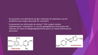  Em pacientes com deficiência de IgA e infecções de repetição,o uso de
antibióticos por longo prazo pode ser necessário.
 Os pacientes com diminuição de células T CD4+ podem receber
sulfametoxazol- trimetoprim, e o uso de gamaglobulina intravenosa está
indicada nos casos de hipogamaglobulinemia grave ou função defeituosa de
anticorpos
 