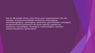 Mais de 180 achados clínicos, tanto físicos como comportamentais, têm sido
relatados, incluindo anormalidades craniofaciais, oftalmológicas,
otorrinolaringológicas, odontológicas, alimentares, gastrintestinais, neurológicas,
de desenvolvimento psicossocial e de função cognitiva, psiquiátricas,
autoimunes, hematológicas, imunológicas, endocrinológicas, vasculares,
músculo-esqueléticas e geniturinárias
 