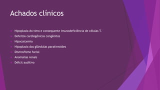 Achados clínicos
 Hipoplasia do timo e consequente imunodeficiência de células T.
 Defeitos cardiogênicos congênitos
 Hipocalcemia
 Hipoplasia das glândulas paratireoides
 Dismosfismo facial
 Anomalias renais
 Défcit auditivo
 