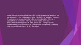  Os cardiologistas pediátricos e cirurgiões cardíacos devem estar cientes das
peculiaridades e dos cuidados associados à SD22q11. Os pacientes afetados
frequentemente apresentam alterações envolvendo vários sistemas e
necessitam de um número elevado de intervenções clínicas e de
hospitalizações ao longo de suas vidas, sendo que a cirurgia cardíaca
representa seu principal motivo de internação em unidades de tratamento
intensivo pediátricas (cerca de 57% dos casos)
 