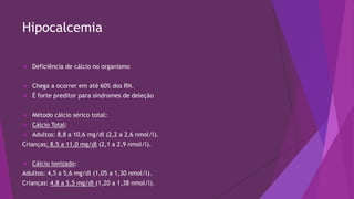 Hipocalcemia
 Deficiência de cálcio no organismo
 Chega a ocorrer em até 60% dos RN.
 É forte preditor para síndromes de deleção
 Método cálcio sérico total:
 Cálcio Total:
 Adultos: 8,8 a 10,6 mg/dl (2,2 a 2,6 nmol/l).
Crianças: 8,5 a 11,0 mg/dl (2,1 a 2,9 nmol/l).
 Cálcio ionizado:
Adultos: 4,5 a 5,6 mg/dl (1,05 a 1,30 nmol/l).
Crianças: 4,8 a 5,5 mg/dl (1,20 a 1,38 nmol/l).
 