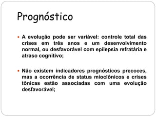 Prognóstico 
 A evolução pode ser variável: controle total das 
crises em três anos e um desenvolvimento 
normal, ou desfavorável com epilepsia refratária e 
atraso cognitivo; 
 Não existem indicadores prognósticos precoces, 
mas a ocorrência de status mioclônicos e crises 
tônicas estão associadas com uma evolução 
desfavorável; 
 