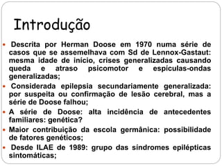Introdução 
 Descrita por Herman Doose em 1970 numa série de 
casos que se assemelhava com Sd de Lennox-Gastaut: 
mesma idade de início, crises generalizadas causando 
queda e atraso psicomotor e espículas-ondas 
generalizadas; 
 Considerada epilepsia secundariamente generalizada: 
por suspeita ou confirmação de lesão cerebral, mas a 
série de Doose falhou; 
 A série de Doose: alta incidência de antecedentes 
familiares: genética? 
 Maior contribuição da escola germânica: possibilidade 
de fatores genéticos; 
 Desde ILAE de 1989: grupo das síndromes epilépticas 
sintomáticas; 
 