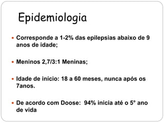 Epidemiologia 
 Corresponde a 1-2% das epilepsias abaixo de 9 
anos de idade; 
 Meninos 2,7/3:1 Meninas; 
 Idade de início: 18 a 60 meses, nunca após os 
7anos. 
 De acordo com Doose: 94% inicia até o 5° ano 
de vida 
 
