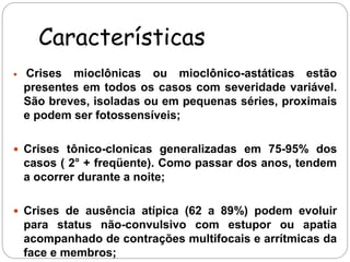 Características 
 Crises mioclônicas ou mioclônico-astáticas estão 
presentes em todos os casos com severidade variável. 
São breves, isoladas ou em pequenas séries, proximais 
e podem ser fotossensíveis; 
 Crises tônico-clonicas generalizadas em 75-95% dos 
casos ( 2° + freqüente). Como passar dos anos, tendem 
a ocorrer durante a noite; 
 Crises de ausência atípica (62 a 89%) podem evoluir 
para status não-convulsivo com estupor ou apatia 
acompanhado de contrações multifocais e arrítmicas da 
face e membros; 
 