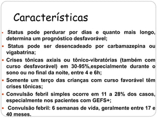 Características 
 Status pode perdurar por dias e quanto mais longo, 
determina um prognóstico desfavorável; 
 Status pode ser desencadeado por carbamazepina ou 
vigabatrina; 
 Crises tônicas axiais ou tônico-vibratórias (também com 
curso desfavorável) em 30-95%,especialmente durante o 
sono ou no final da noite, entre 4 e 6h; 
 Somente um terço das crianças com curso favorável têm 
crises tônicas; 
 Convulsão febril simples ocorre em 11 a 28% dos casos, 
especialmente nos pacientes com GEFS+; 
 Convulsão febril: 6 semanas de vida, geralmente entre 17 e 
40 meses. 
 