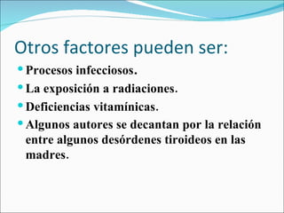 Otros factores pueden ser: Procesos infecciosos . La exposición a radiaciones.   Deficiencias vitamínicas.   Algunos autores se decantan por la relación entre algunos desórdenes tiroideos en las madres.   