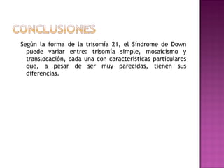 Según la forma de la trisomía 21, el Síndrome de Down
  puede variar entre: trisomía simple, mosaicismo y
  translocación, cada una con características particulares
  que, a pesar de ser muy parecidas, tienen sus
  diferencias.
 