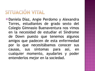  DanielaDíaz, Angie Perdomo y Alexandra
 Torres, estudiantes de grado sexto del
 Colegio Gimnasio Buenaventura nos vimos
 en la necesidad de estudiar el Síndrome
 de Down puesto que tenemos algunos
 amigos que padecen de esta enfermedad
 por lo que necesitábamos conocer sus
 causas, sus síntomas para así, en
 cualquier momento, ayudarles y poder
 entenderlos mejor en la sociedad.
 