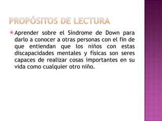  Aprender sobre el Síndrome de Down para
 darlo a conocer a otras personas con el fin de
 que entiendan que los niños con estas
 discapacidades mentales y físicas son seres
 capaces de realizar cosas importantes en su
 vida como cualquier otro niño.
 