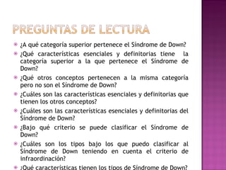    ¿A qué categoría superior pertenece el Síndrome de Down?
   ¿Qué características esenciales y definitorias tiene la
    categoría superior a la que pertenece el Síndrome de
    Down?
   ¿Qué otros conceptos pertenecen a la misma categoría
    pero no son el Síndrome de Down?
   ¿Cuáles son las características esenciales y definitorias que
    tienen los otros conceptos?
   ¿Cuáles son las características esenciales y definitorias del
    Síndrome de Down?
   ¿Bajo qué criterio se puede clasificar el Síndrome de
    Down?
   ¿Cuáles son los tipos bajo los que puedo clasificar al
    Síndrome de Down teniendo en cuenta el criterio de
    infraordinación?
   ¿Qué características tienen los tipos de Síndrome de Down?
 