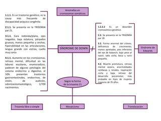 Anomalías en
                                         cromosomas somáticos
1.1.1. Es un trastorno genético, es la
causa      más      frecuente      de
discapacidad psíquica congénita.

2.1.1. Se presenta en la TRISOMIA                               1.2.2.2  Es    un     desorden
par 21.                                                         cromosómico genético.

3.1.1. Cara redonda/plana, ojos                                 2.2. Se presenta en la TRISOMÍA
rasgados, baja estatura, párpados                               par 18.
gruesos, manos pequeñas y anchas,                               3.2. Forma anormal del cráneo,
hipersibilidad en las articulaciones,                           deficiencia   de     crecimiento,
                                         SÍNDROME DE DOWN                                               Síndrome de
lengua grande con estrías, cuello                               manos apretadas, pies inferiores
                                                                                                          Edwards
muy corto.                                                      del eje de balancín, bajo peso al
                                                                nacer, talla corta, boca y nariz
4.1.1. Aumento en los cromosomas,                               pequeña.
retraso mental, dificultad en las
labores escolares, enamoradizos,                                4.2. Muerte prematura, retraso
padecen de algunas patologías del                               mental severo, anormalidades
sistema endocrino y digestivo, el                               cardíacas y renales, respiración
                                                                corta y baja, retraso del
10%       presentan      trastornos
                                                                desarrollo   psicomotor, más
gastrointestinales, endocrinos, de
                                                                probable en hijos de mujeres
visión,         de        audición,         Según la forma      mayores de 35 años.
odontoestomastológico,        1/700        de la trisomía 21
nacimientos.




        Trisomía libre o simple              Mosaicismo                                      Translocación
 