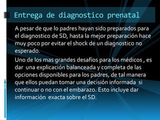 A pesar de que lo padres hayan sido preparados para el diagnostico de SD, hasta la mejor preparación hace muy poco por evitar el shock de un diagnostico no esperado.Uno de los mas grandes desafíos para los médicos , es dar  una explicación balanceada y completa de las opciones disponibles para los padres, de tal manera que ellos puedan tomar una decisión informada  si continuar o no con el embarazo. Esto incluye dar información  exacta sobre el SD.Entrega de diagnostico prenatal