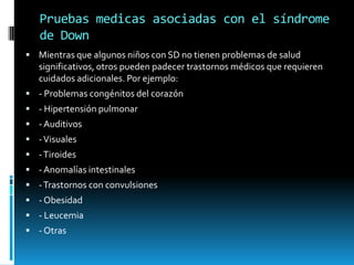 Pruebas medicas asociadas con el síndrome de DownMientras que algunos niños con SD no tienen problemas de salud significativos, otros pueden padecer trastornos médicos que requieren cuidados adicionales. Por ejemplo:- Problemas congénitos del corazón- Hipertensión pulmonar- Auditivos- Visuales- Tiroides- Anomalías intestinales- Trastornos con convulsiones- Obesidad- Leucemia- Otras