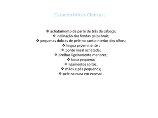  achatamento da parte de trás da cabeça;
 inclinação das fendas palpebrais;
 pequenas dobras de pele no canto interior dos olhos;
 língua proeminente ;
 ponte nasal achatada;
 orelhas ligeiramente menores;
 boca pequena;
 ligamentos soltos;
 mãos e pés pequenos;
 pele na nuca em excesso.
 