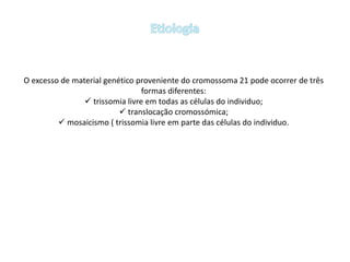 O excesso de material genético proveniente do cromossoma 21 pode ocorrer de três
formas diferentes:
 trissomia livre em todas as células do individuo;
 translocação cromossómica;
 mosaicismo ( trissomia livre em parte das células do individuo.
 
