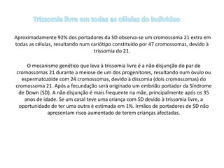 Aproximadamente 92% dos portadores da SD observa-se um cromossoma 21 extra em
todas as células, resultando num cariótipo constituído por 47 cromossomas, devido à
trissomia do 21.
O mecanismo genético que leva à trissomia livre é a não disjunção do par de
cromossomas 21 durante a meiose de um dos progenitores, resultando num óvulo ou
espermatozóide com 24 cromossomas, devido à dissomia (dois cromossomas) do
cromossoma 21. Após a fecundação será originado um embrião portador da Síndrome
de Down (SD). A não disjunção é mais frequente na mãe, principalmente após os 35
anos de idade. Se um casal teve uma criança com SD devido à trissomia livre, a
oportunidade de ter uma outra é estimada em 1%. Irmãos de portadores de SD não
apresentam risco aumentado de terem crianças afectadas.
 