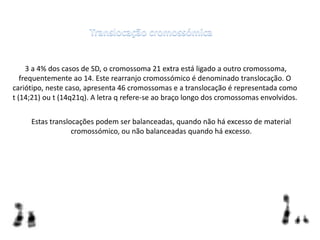 3 a 4% dos casos de SD, o cromossoma 21 extra está ligado a outro cromossoma,
frequentemente ao 14. Este rearranjo cromossómico é denominado translocação. O
cariótipo, neste caso, apresenta 46 cromossomas e a translocação é representada como
t (14;21) ou t (14q21q). A letra q refere-se ao braço longo dos cromossomas envolvidos.
Estas translocações podem ser balanceadas, quando não há excesso de material
cromossómico, ou não balanceadas quando há excesso.
 