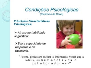 Condições Psicológicas
                   (Síndrome de Down)

Principais Características
Psicológicas:


 Atraso na habilidade
linguistica;

 Baixa capacidade de
 respostas e de
 raciocinio.
   “ Porem, processam melhor a informação visual que a
        auditiva, são b e m a f e t i v o s   e
              c o l a b o r a d o r e s .”
 