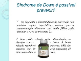 Síndrome de Down é possível
         prevenir?

 No momento a possibilidades de prevenção são
mínimas, alguns especialistas relatam que a
suplementação alimentar com ácido fólico pode
diminuir o risco da trissomia 21.

 Não existe relação entre alimentação ou
doenças com a Síndrome de Down. A única
relação reconhecida é a idade materna: 80% das
crianças com Síndrome de Down nasceram de
mães com idade superior a 35 anos.
 