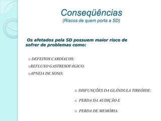 Conseqüências
                (Riscos de quem porta a SD)



 Os afetados pela SD possuem maior risco de
sofrer de problemas como:


 o DEFEITOS CARDÍACOS;
 oREFLUXO GASTRESOFÁGICO;
 oAPNEIA DE SONO;



                         o DISFUNÇÕES DA GLÂNDULA TIREÓIDE;

                         o PERDA DA AUDIÇÃO E

                         o PERDA DE MEMÓRIA.
 