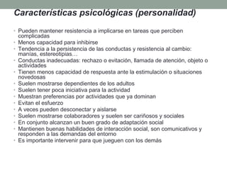 Características psicológicas (personalidad)
• Pueden mantener resistencia a implicarse en tareas que perciben
    complicadas
•   Menos capacidad para inhibirse
•   Tendencia a la persistencia de las conductas y resistencia al cambio:
    manías, estereotipias…
•   Conductas inadecuadas: rechazo o evitación, llamada de atención, objeto o
    actividades
•   Tienen menos capacidad de respuesta ante la estimulación o situaciones
    novedosas
•   Suelen mostrarse dependientes de los adultos
•   Suelen tener poca iniciativa para la actividad
•   Muestran preferencias por actividades que ya dominan
•   Evitan el esfuerzo
•   A veces pueden desconectar y aislarse
•   Suelen mostrarse colaboradores y suelen ser cariñosos y sociales
•   En conjunto alcanzan un buen grado de adaptación social
•   Mantienen buenas habilidades de interacción social, son comunicativos y
    responden a las demandas del entorno
•   Es importante intervenir para que jueguen con los demás
 