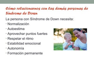 Cómo relacionarnos con las demás personas de
Síndrome de Down
La persona con Síndrome de Down necesita:
• Normalización
• Autoestima
• Aprovechar puntos fuertes
• Respetar el ritmo
• Estabilidad emocional
• Autonomía
• Formación permanente
 