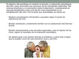 • El objetivo del psicólogo es realizar el estudio y evaluación psicológica
 del niño, para reconocer sus recursos de los resultados obtenidos, dar
 normas practicas y un pronostico sobre tratamiento, considerando al
 proceso terapéutico como uno de los mas importantes en la
 rehabilitación del niño. Por lo tanto sus actividades se centra en:

  • Realizar psicoterapias individuales o grupales según el grado de
    deficiencia del niño.

  • Brindar orientación y tratamiento familiar con la colaboración del Servicio
    Social.

  • Brindar asesoramiento a las escuelas especiales, para el ingreso de los
    niños, siguen el resultado de la evaluación psicológica.

  • Se deberá guiar a los padres afrontar el problema y sobre todo a lograr
    que la acepten como tal, para beneficio suyo y del niño.
 