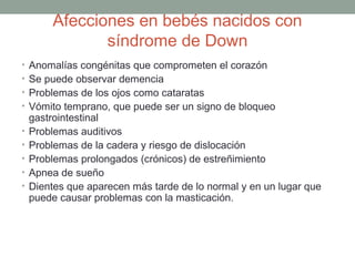 Afecciones en bebés nacidos con
               síndrome de Down
• Anomalías congénitas que comprometen el corazón
• Se puede observar demencia
• Problemas de los ojos como cataratas
• Vómito temprano, que puede ser un signo de bloqueo
    gastrointestinal
•   Problemas auditivos
•   Problemas de la cadera y riesgo de dislocación
•   Problemas prolongados (crónicos) de estreñimiento
•   Apnea de sueño
•   Dientes que aparecen más tarde de lo normal y en un lugar que
    puede causar problemas con la masticación.
 