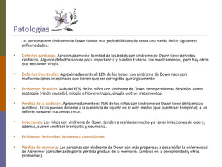 Patologías
Las personas con síndrome de Down tienen más probabilidades de tener una o más de las siguientes
enfermedades:
• Defectos cardíacos: Aproximadamente la mitad de los bebés con síndrome de Down tiene defectos
cardíacos. Algunos defectos son de poca importancia y pueden tratarse con medicamentos, pero hay otros
que requieren cirujía.
• Defectos intestinales: Aproximadamente el 12% de los bebés con síndrome de Down nace con
malformaciones intestinales que tienen que ser corregidas quirúrgicamente.
• Problemas de visión: Más del 60% de los niños con síndrome de Down tiene problemas de visión, como
esotropía (visión cruzada), miopía o hipermetropía, cirugía u otros tratamientos.
• Perdida de la audición: Aproximadamente el 75% de los niños con síndrome de Down tiene deficiencias
auditivas. Estas pueden deberse a la presencia de liquido en el oído medio (que puede ser temporal), a un
defecto nervioso o a ambas cosas.
• Infecciones: Los niños con síndrome de Down tienden a resfriarse mucho y a tener infecciones de oído y,
además, suelen contraer bronquitis y neumonía.
• Problemas de tiroides, leucemia y convulsiones.
• Pérdida de memoria: Las personas con síndrome de Down son más propensas a desarrollar la enfermedad
de Alzheimer (caracterizada por la pérdida gradual de la memoria, cambios en la personalidad y otros
problemas).
 