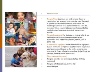 2. Rehabilitación
• Terapia Física: Los niños con síndrome de Down se
caracterizan por tener un tono muscular bajo (flacidez),
lo que hace que sus movimientos sean torpes. La
fisioterapia consiste en la realización de una serie de
ejercicios físicos encaminados a mejor la capacidad de
movimientos y hacer que camine de manera más
estable.
• Terapia Ocupacional: Su finalidad es el desarrollo de las
habilidades necesarias para desenvolverse con
autonomía en la vida diaria (vestirse, comer, usar el
baño, etc).
• Tratamientos Logopedia: Los tratamientos de logopedia
buscan eliminar o compensar las alteraciones lingüísticas
y de la comunicación que se dan en las personas con
síndrome de Down (alteraciones en la articulación de las
palabras, falta de fluidez verbal, etc).
• Otros tratamientos como:
a. Terapias asistidas con animales (caballos, delfines,
mascotas)
b. Terapias artísticas (danza, teatro, etc)
c. Musicoterapia
 