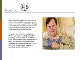 Pronóstico
• El pronóstico de los pacientes con síndrome
de Down ha mejorado considerablemente,
aunque siempre se encuentran bajo el riesgo
de la cardiopatía congénita, malformaciones
digestivas, sensibilidad a infecciones y la
susceptibilidad a la leucemia aguda.
• Los progresos extraordinarios logrados en
Medicina, el mejor cuidado de la salud, los
programas de vacunación, etc., han hecho
que la mayoría de pacientes con síndrome de
Down, sin cardiopatía importante, logren
sobrevivir hasta la edad adulta. Ahora, cerca
del 80% de los adultos que lo padecen
superan la edad de los 50 años.
 