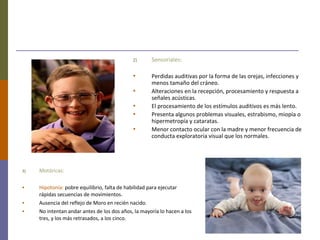 2) Sensoriales:
• Perdidas auditivas por la forma de las orejas, infecciones y
menos tamaño del cráneo.
• Alteraciones en la recepción, procesamiento y respuesta a
señales acústicas.
• El procesamiento de los estímulos auditivos es más lento.
• Presenta algunos problemas visuales, estrabismo, miopía o
hipermetropía y cataratas.
• Menor contacto ocular con la madre y menor frecuencia de
conducta exploratoria visual que los normales.
3) Motóricas:
• Hipotonía: pobre equilibrio, falta de habilidad para ejecutar
rápidas secuencias de movimientos.
• Ausencia del reflejo de Moro en recién nacido.
• No intentan andar antes de los dos años, la mayoría lo hacen a los
tres, y los más retrasados, a los cinco.
 
