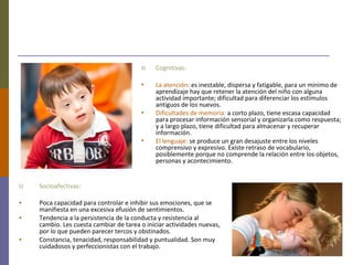 4) Cognitivas:
• La atención: es inestable, dispersa y fatigable, para un mínimo de
aprendizaje hay que retener la atención del niño con alguna
actividad importante; dificultad para diferenciar los estímulos
antiguos de los nuevos.
• Dificultades de memoria: a corto plazo, tiene escasa capacidad
para procesar información sensorial y organizarla como respuesta;
y a largo plazo, tiene dificultad para almacenar y recuperar
información.
• El lenguaje: se produce un gran desajuste entre los niveles
comprensivo y expresivo. Existe retraso de vocabulario,
posiblemente porque no comprende la relación entre los objetos,
personas y acontecimiento.
5) Socioafectivas:
• Poca capacidad para controlar e inhibir sus emociones, que se
manifiesta en una excesiva efusión de sentimientos.
• Tendencia a la persistencia de la conducta y resistencia al
cambio. Les cuesta cambiar de tarea o iniciar actividades nuevas,
por lo que pueden parecer tercos y obstinados.
• Constancia, tenacidad, responsabilidad y puntualidad. Son muy
cuidadosos y perfeccionistas con el trabajo.
 